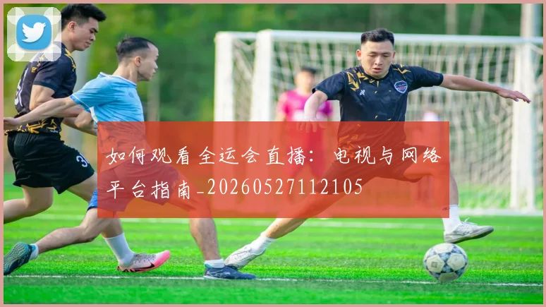如何观看全运会直播：电视与网络平台指南_20260527112105